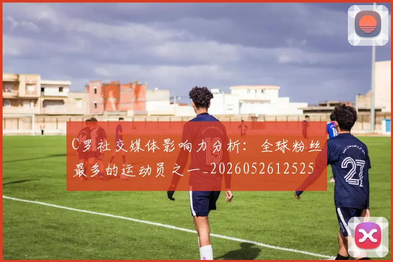 C罗社交媒体影响力分析:全球粉丝最多的运动员之一_20260526125251