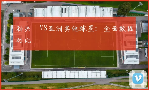 孙兴慜VS亚洲其他球星:全面数据对比