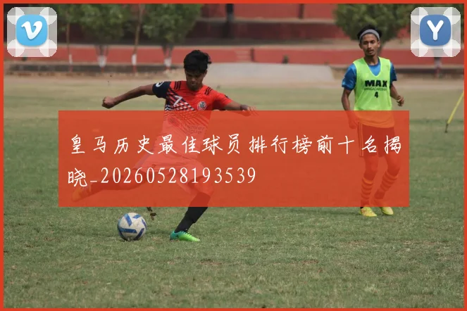 皇马历史最佳球员排行榜前十名揭晓_20260528193539