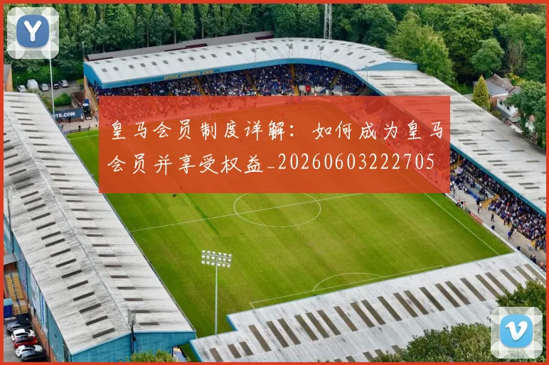皇马会员制度详解:如何成为皇马会员并享受权益_20260603222705