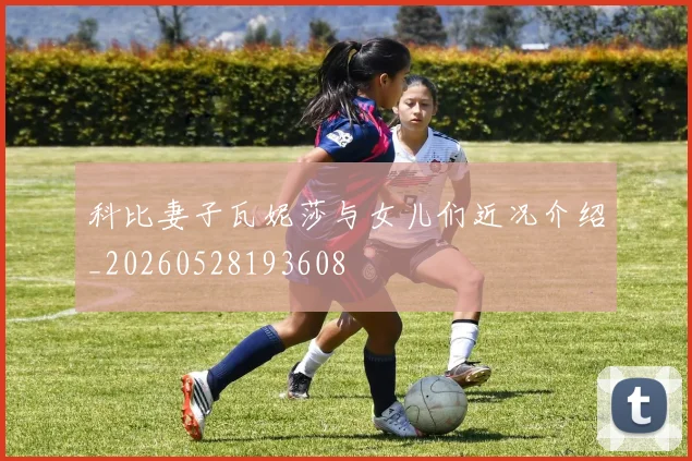 科比妻子瓦妮莎与女儿们近况介绍_20260528193608