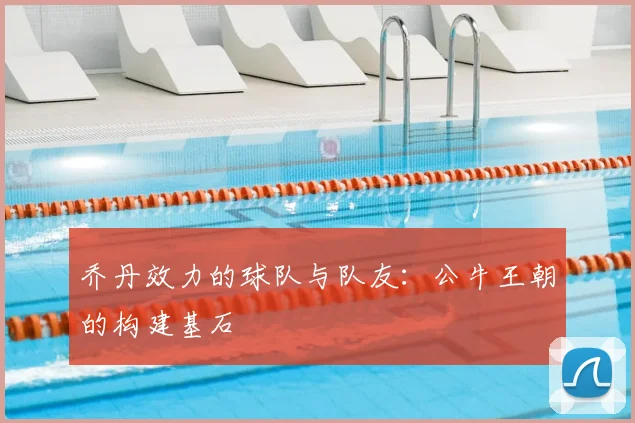乔丹效力的球队与队友：公牛王朝的构建基石