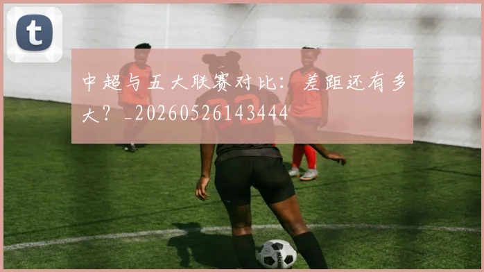 中超与五大联赛对比：差距还有多大？_20260526143444