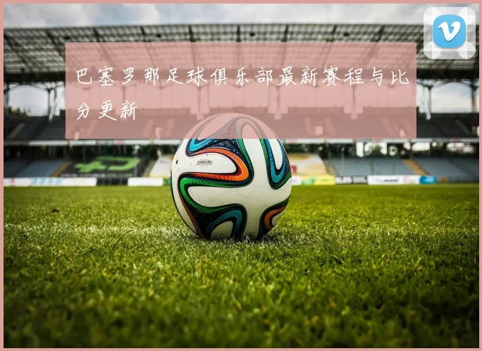 巴塞罗那足球俱乐部最新赛程与比分更新