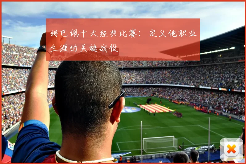 姆巴佩十大经典比赛：定义他职业生涯的关键战役