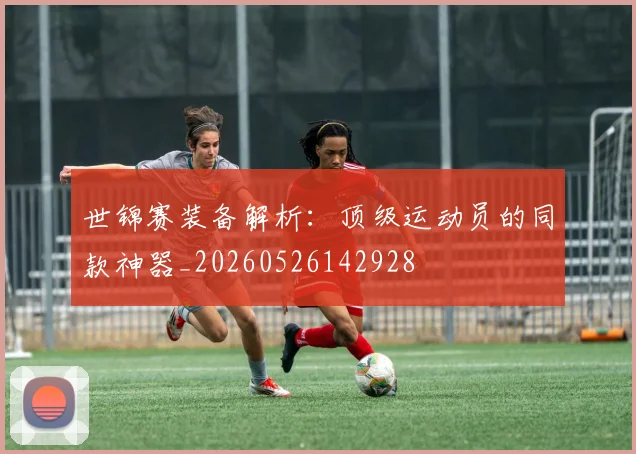 世锦赛装备解析:顶级运动员的同款神器_20260526142928