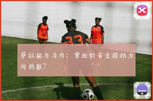 萨拉赫与马内：曾经的黄金搭档为何拆散？