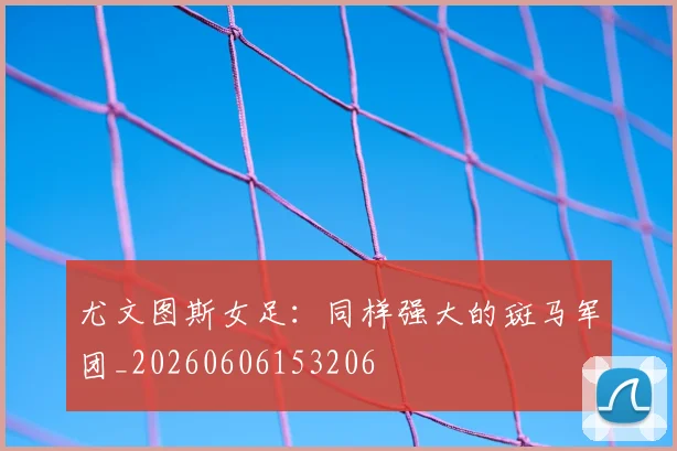 尤文图斯女足：同样强大的斑马军团_20260606153206