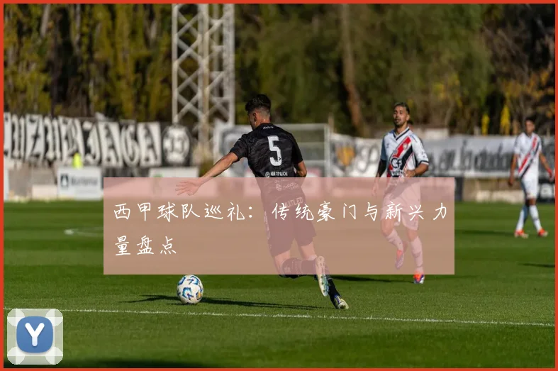 西甲球队巡礼：传统豪门与新兴力量盘点