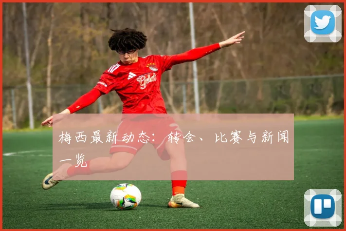 梅西最新动态：转会、比赛与新闻一览