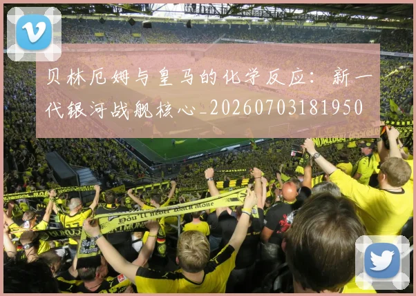 贝林厄姆与皇马的化学反应:新一代银河战舰核心_20260703181950