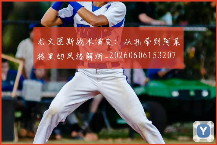 尤文图斯战术演变:从孔蒂到阿莱格里的风格解析_20260606153207