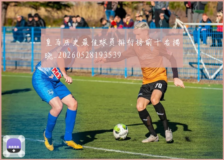 皇马历史最佳球员排行榜前十名揭晓_20260528193539