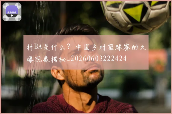 村BA是什么?中国乡村篮球赛的火爆现象揭秘_20260603222424